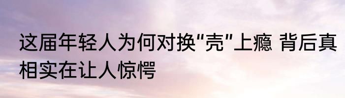这届年轻人为何对换“壳”上瘾 背后真相实在让人惊愕