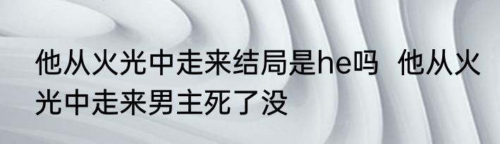 他从火光中走来结局是he吗  他从火光中走来男主死了没