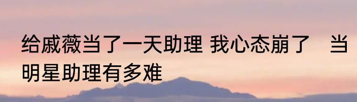 给戚薇当了一天助理 我心态崩了   当明星助理有多难