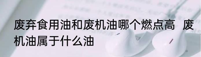 废弃食用油和废机油哪个燃点高  废机油属于什么油