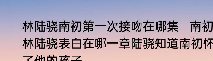 林陆骁南初第一次接吻在哪集   南初林陆骁表白在哪一章陆骁知道南初怀了他的孩子