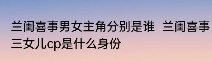 兰闺喜事男女主角分别是谁  兰闺喜事三女儿cp是什么身份