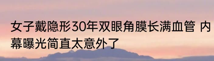 女子戴隐形30年双眼角膜长满血管 内幕曝光简直太意外了