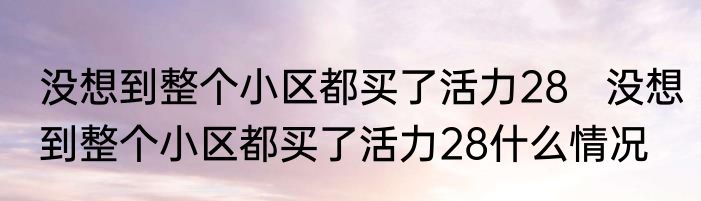 没想到整个小区都买了活力28   没想到整个小区都买了活力28什么情况