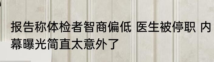 报告称体检者智商偏低 医生被停职 内幕曝光简直太意外了