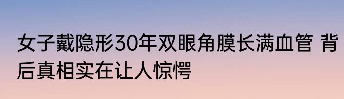 女子戴隐形30年双眼角膜长满血管 背后真相实在让人惊愕