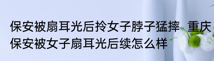 保安被扇耳光后拎女子脖子猛摔  重庆保安被女子扇耳光后续怎么样