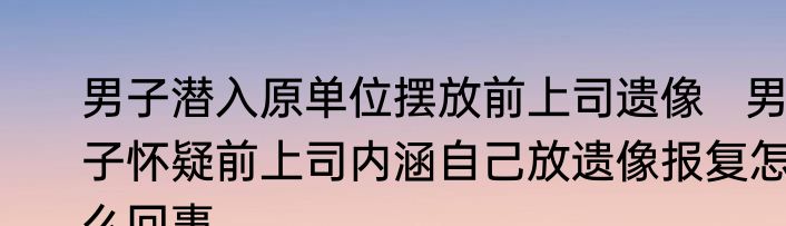 男子潜入原单位摆放前上司遗像   男子怀疑前上司内涵自己放遗像报复怎么回事