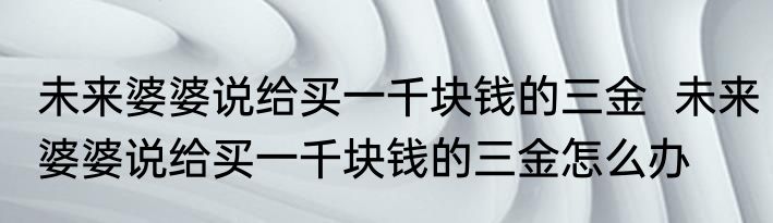 未来婆婆说给买一千块钱的三金  未来婆婆说给买一千块钱的三金怎么办