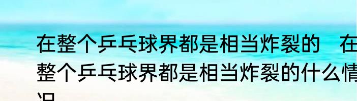 在整个乒乓球界都是相当炸裂的   在整个乒乓球界都是相当炸裂的什么情况