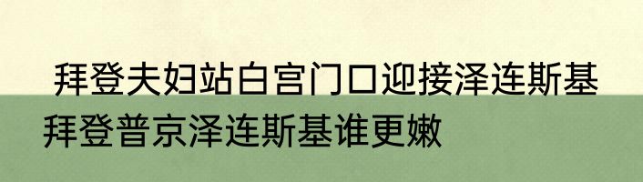  拜登夫妇站白宫门口迎接泽连斯基  拜登普京泽连斯基谁更嫩
