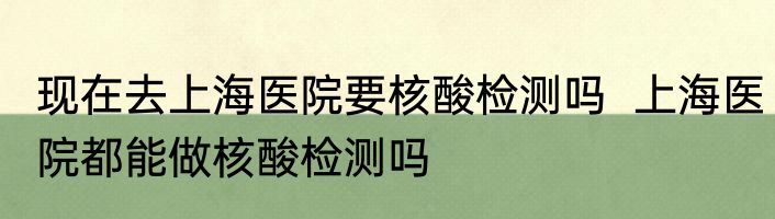 现在去上海医院要核酸检测吗  上海医院都能做核酸检测吗