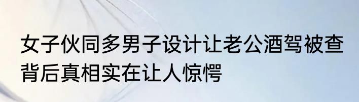 女子伙同多男子设计让老公酒驾被查 背后真相实在让人惊愕