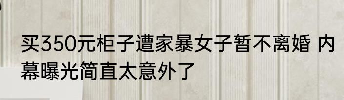 买350元柜子遭家暴女子暂不离婚 内幕曝光简直太意外了
