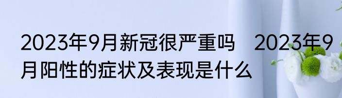 2023年9月新冠很严重吗   2023年9月阳性的症状及表现是什么