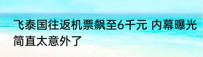 飞泰国往返机票飙至6千元 内幕曝光简直太意外了