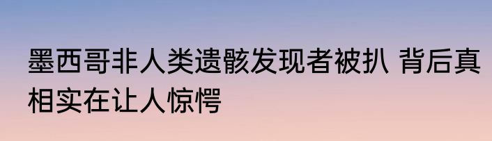 墨西哥非人类遗骸发现者被扒 背后真相实在让人惊愕