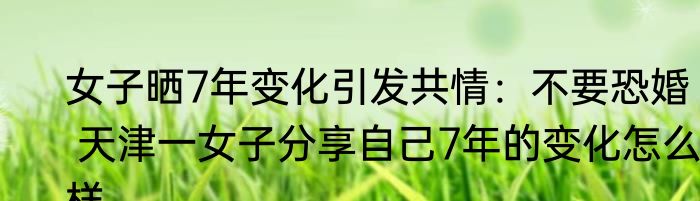 女子晒7年变化引发共情：不要恐婚   天津一女子分享自己7年的变化怎么样