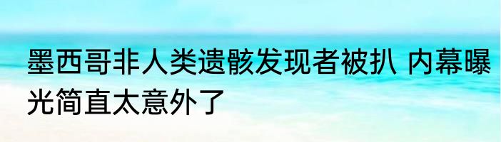 墨西哥非人类遗骸发现者被扒 内幕曝光简直太意外了