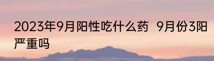 2023年9月阳性吃什么药  9月份3阳严重吗