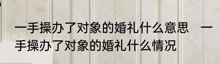 一手操办了对象的婚礼什么意思   一手操办了对象的婚礼什么情况