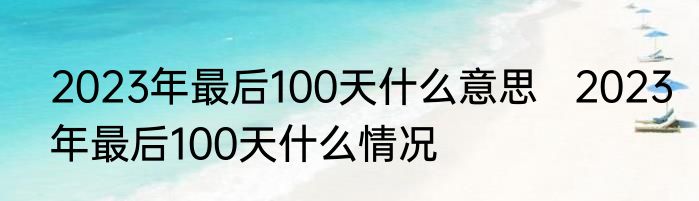 2023年最后100天什么意思   2023年最后100天什么情况