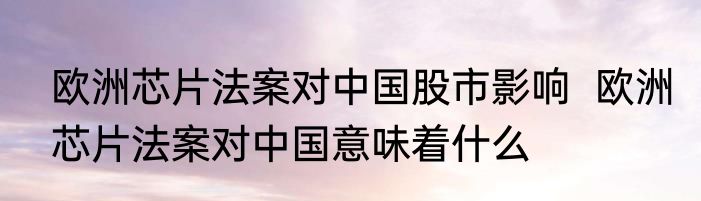 欧洲芯片法案对中国股市影响  欧洲芯片法案对中国意味着什么
