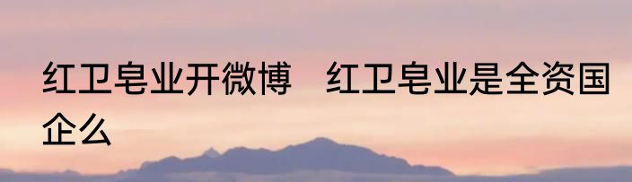 红卫皂业开微博   红卫皂业是全资国企么