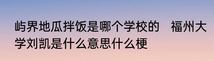 屿界地瓜拌饭是哪个学校的   福州大学刘凯是什么意思什么梗