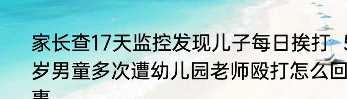 家长查17天监控发现儿子每日挨打  5岁男童多次遭幼儿园老师殴打怎么回事