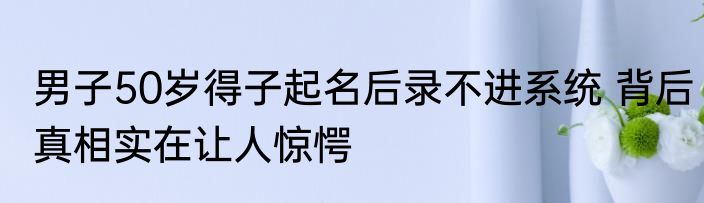男子50岁得子起名后录不进系统 背后真相实在让人惊愕