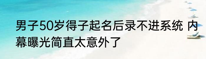 男子50岁得子起名后录不进系统 内幕曝光简直太意外了