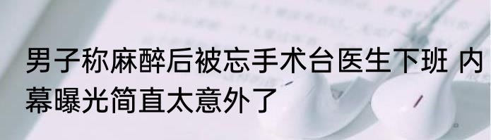 男子称麻醉后被忘手术台医生下班 内幕曝光简直太意外了