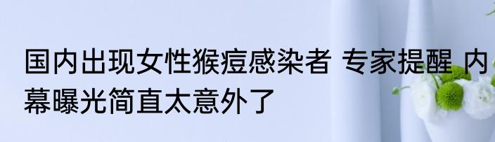 国内出现女性猴痘感染者 专家提醒 内幕曝光简直太意外了