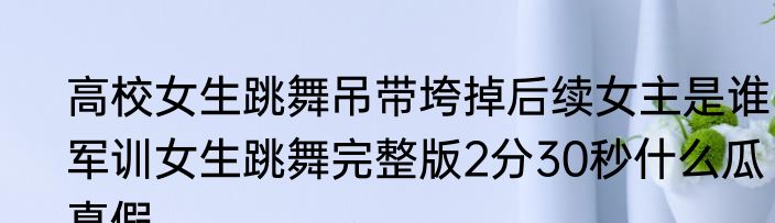 高校女生跳舞吊带垮掉后续女主是谁  军训女生跳舞完整版2分30秒什么瓜真假