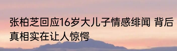张柏芝回应16岁大儿子情感绯闻 背后真相实在让人惊愕