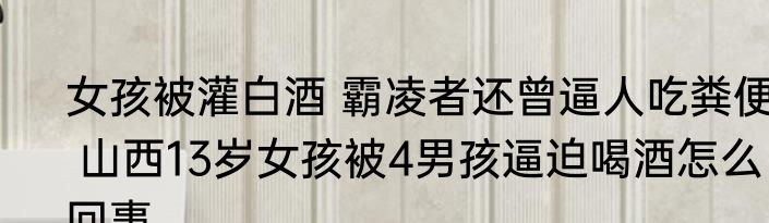 女孩被灌白酒 霸凌者还曾逼人吃粪便  山西13岁女孩被4男孩逼迫喝酒怎么回事