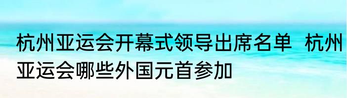 杭州亚运会开幕式领导出席名单  杭州亚运会哪些外国元首参加