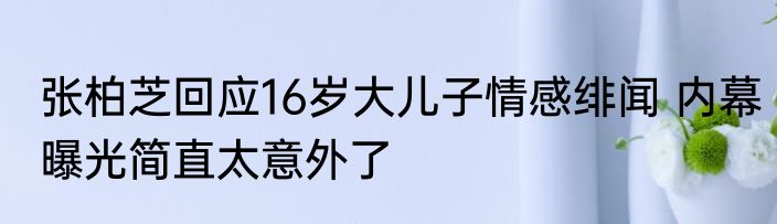 张柏芝回应16岁大儿子情感绯闻 内幕曝光简直太意外了