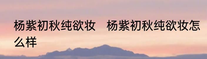 杨紫初秋纯欲妆   	杨紫初秋纯欲妆怎么样