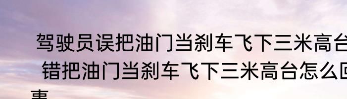  驾驶员误把油门当刹车飞下三米高台  错把油门当刹车飞下三米高台怎么回事