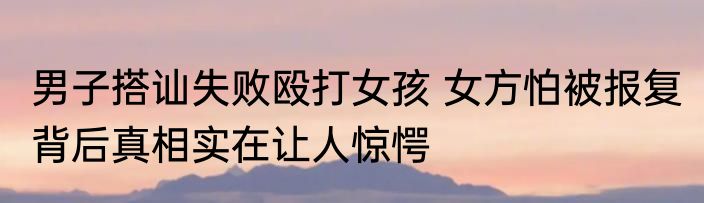 男子搭讪失败殴打女孩 女方怕被报复 背后真相实在让人惊愕