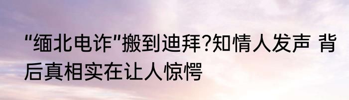 “缅北电诈”搬到迪拜?知情人发声 背后真相实在让人惊愕