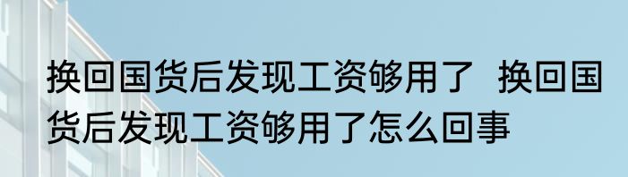 换回国货后发现工资够用了  换回国货后发现工资够用了怎么回事