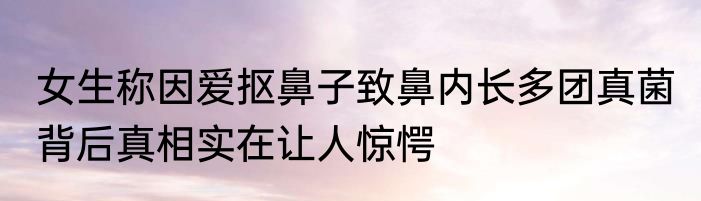 女生称因爱抠鼻子致鼻内长多团真菌 背后真相实在让人惊愕