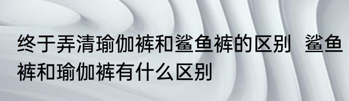 终于弄清瑜伽裤和鲨鱼裤的区别  鲨鱼裤和瑜伽裤有什么区别
