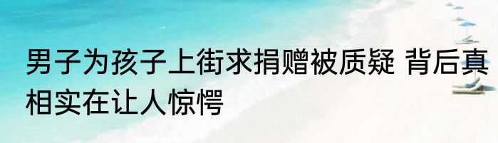 男子为孩子上街求捐赠被质疑 背后真相实在让人惊愕