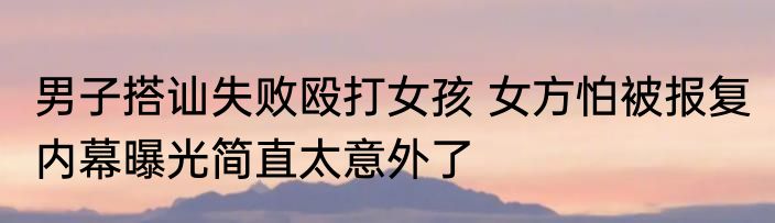 男子搭讪失败殴打女孩 女方怕被报复 内幕曝光简直太意外了