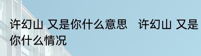 许幻山 又是你什么意思   许幻山 又是你什么情况