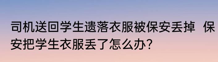 司机送回学生遗落衣服被保安丢掉  保安把学生衣服丢了怎么办?